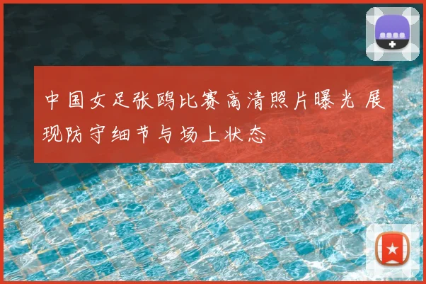 中国女足张鸥比赛高清照片曝光 展现防守细节与场上状态