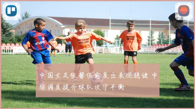 中国女足张馨伤愈复出表现稳健 中场调度提升球队攻守平衡