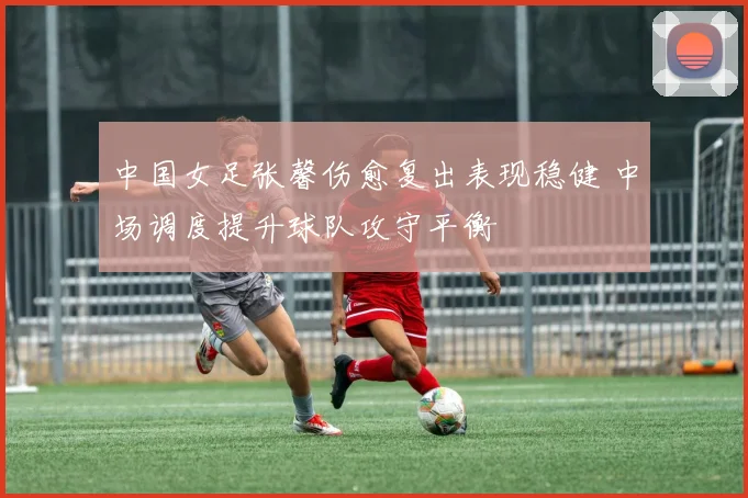 中国女足张馨伤愈复出表现稳健 中场调度提升球队攻守平衡